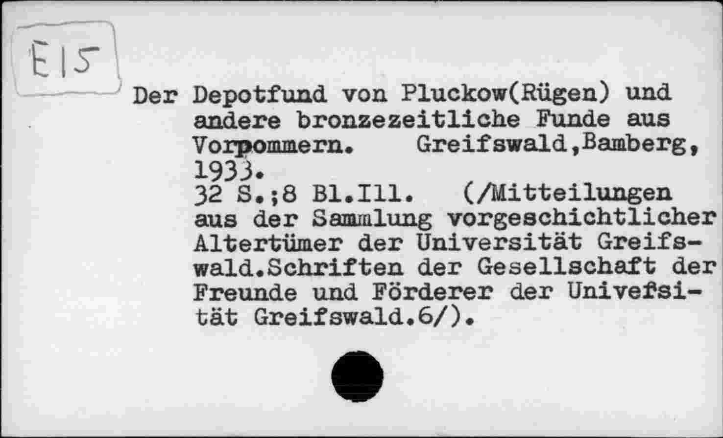 ﻿Der Depotfund von Pluckow(Rügen) und andere bronzezeitliche Funde aus Vorpommern. Greifswald,Bamberg, 1933.
32 S.;8 Bl.Ill. (/Mitteilungen aus der Sammlung vorgeschichtlicher Altertümer der Universität Greifswald. Schriften der Gesellschaft der Freunde und Förderer der Univefsi-tät Greifswald.6/).